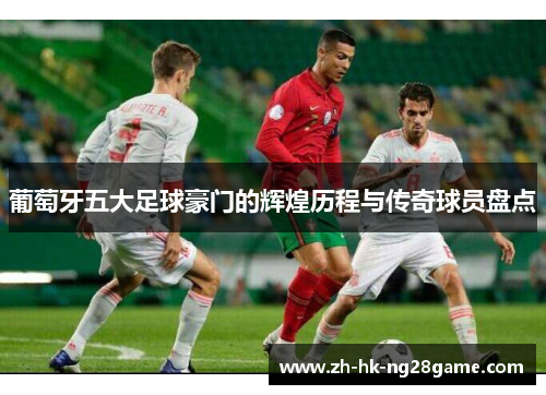 葡萄牙五大足球豪门的辉煌历程与传奇球员盘点 葡萄牙五大足球豪门的辉煌历程与传奇球员盘点