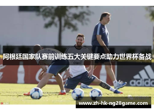 阿根廷国家队赛前训练五大关键要点助力世界杯备战 阿根廷国家队赛前训练五大关键要点助力世界杯备战